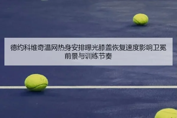 德约科维奇温网热身安排曝光膝盖恢复速度影响卫冕前景与训练节奏